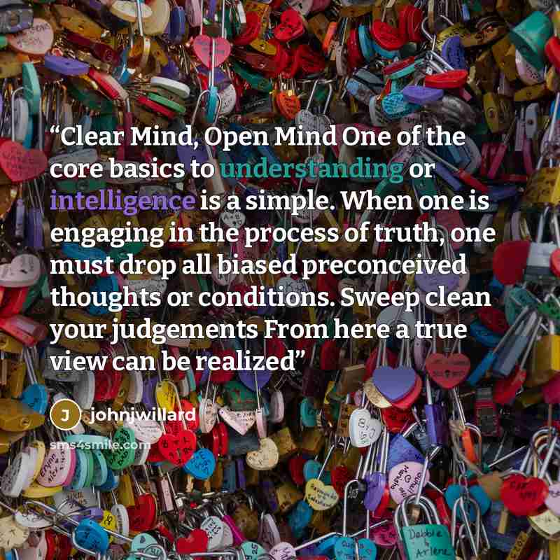 “Clear Mind, Open Mind One of the core basics to understanding or intelligence is a simple. When one is engaging in the process of truth, one must drop all biased preconceived thoughts or conditions. Sweep clean your judgements From here a true view can be realized” quote by johnjwillard
