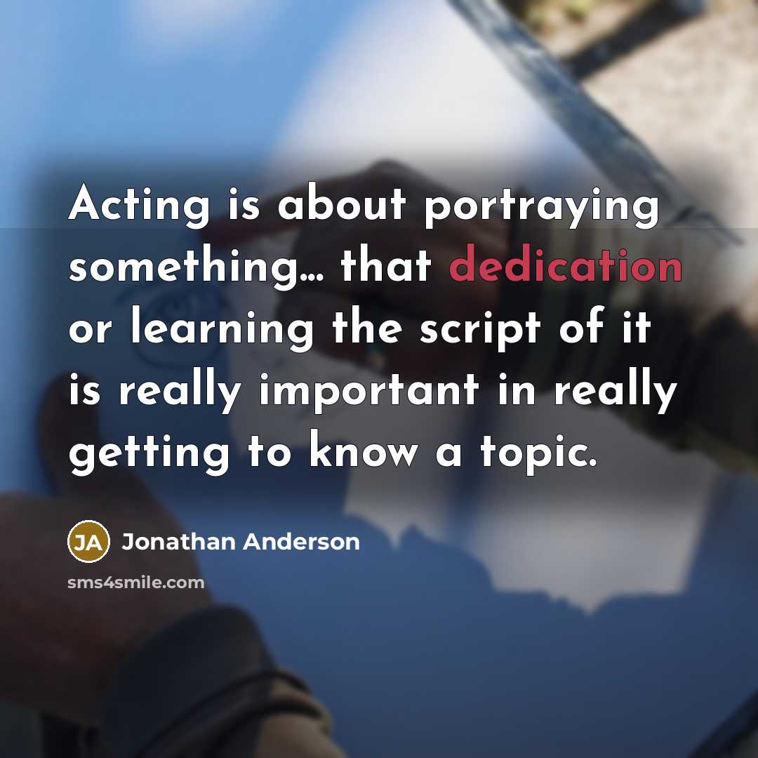 “Acting is about portraying something... that dedication or learning the script of it is really important in really getting to know a topic.” quote by Jonathan Anderson