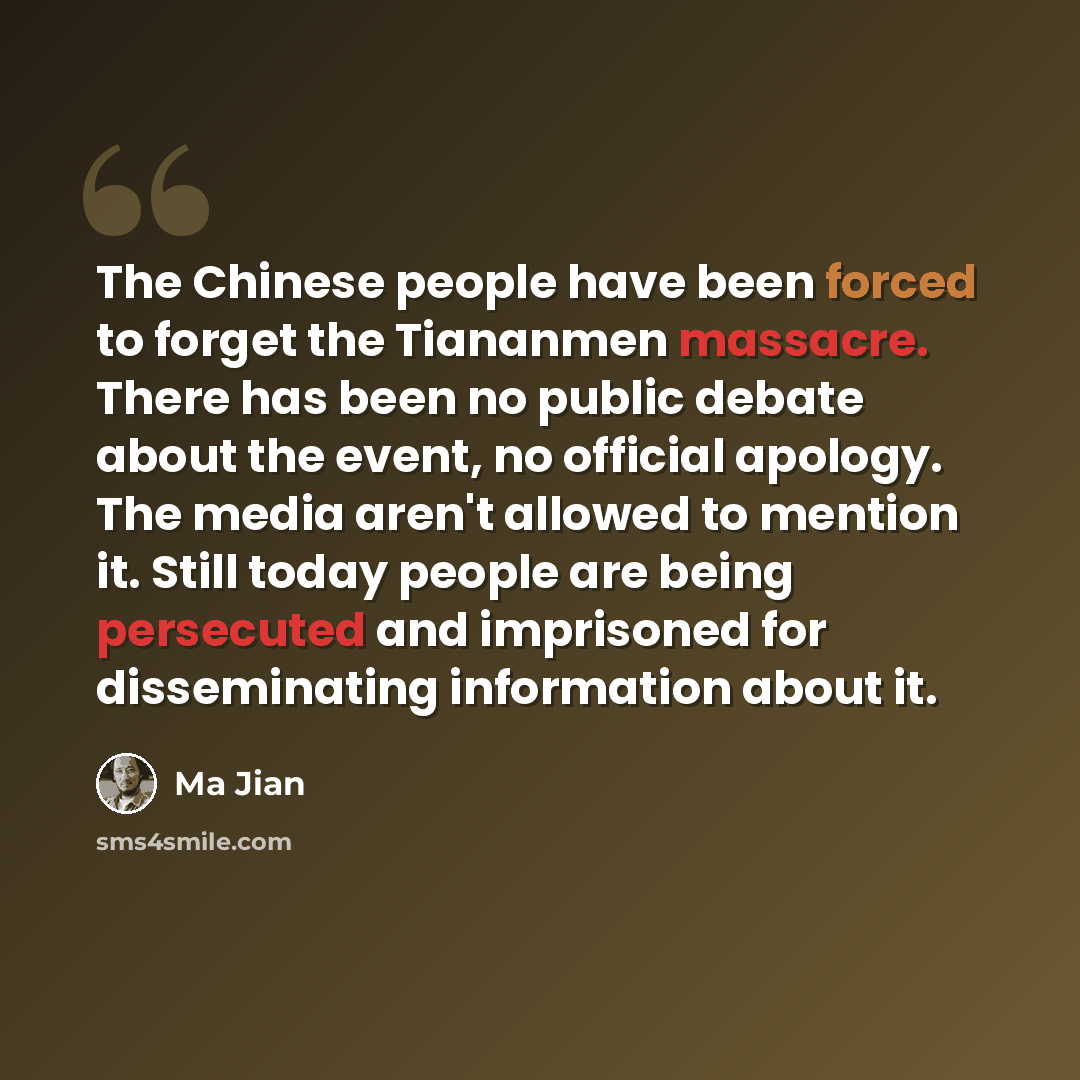 “The Chinese people have been forced to forget the Tiananmen massacre. There has been no public debate about the event, no official apology. The media aren't allowed to mention it. Still today people are being persecuted and imprisoned for disseminating information about it.” quote by Ma Jian