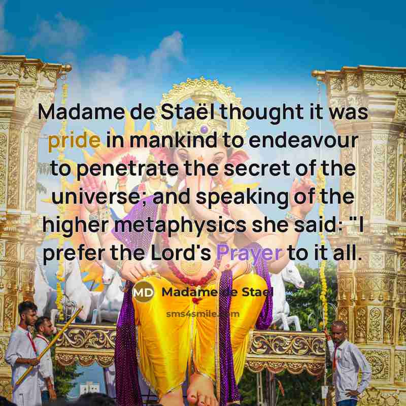 “Madame de Staël thought it was pride in mankind to endeavour to penetrate the secret of the universe; and speaking of the higher metaphysics she said: "I prefer the Lord's Prayer to it all.” quote by Madame de Stael