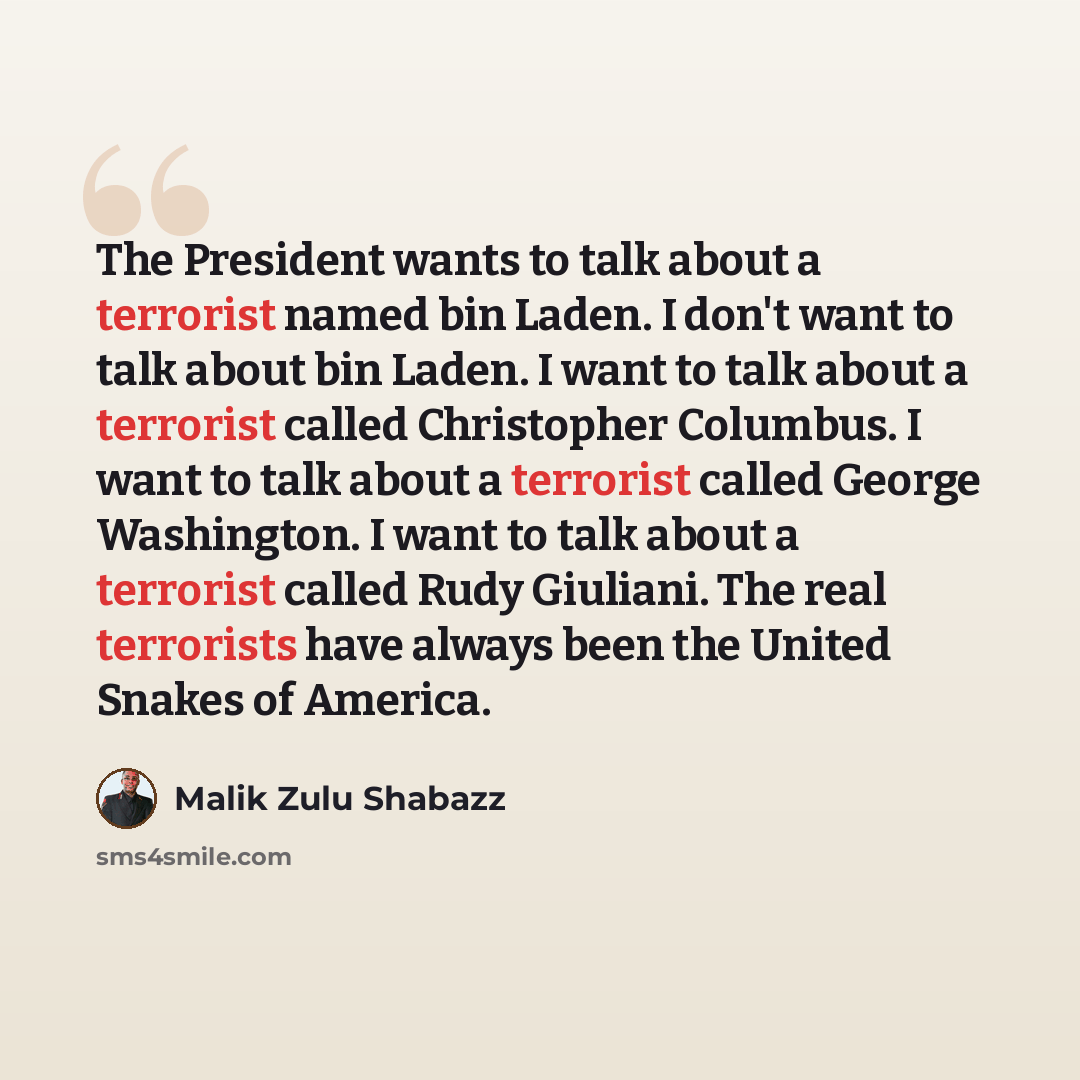 “The President wants to talk about a terrorist named bin Laden. I don't want to talk about bin Laden. I want to talk about a terrorist called Christopher Columbus. I want to talk about a terrorist called George Washington. I want to talk about a terrorist called Rudy Giuliani. The real terrorists…” quote by Malik Zulu Shabazz