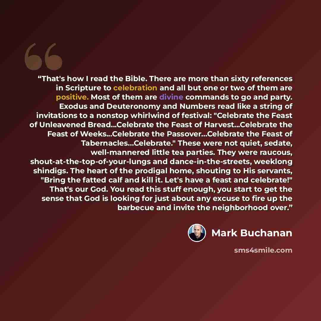 “That's how I read the Bible. There are more than sixty references in Scripture to celebration and all but one or two of them are positive. Most of them are divine commands to go and party. Exodus and Deuteronomy and Numbers read like a string of invitations to a nonstop whirlwind of festival…” quote by Mark Buchanan