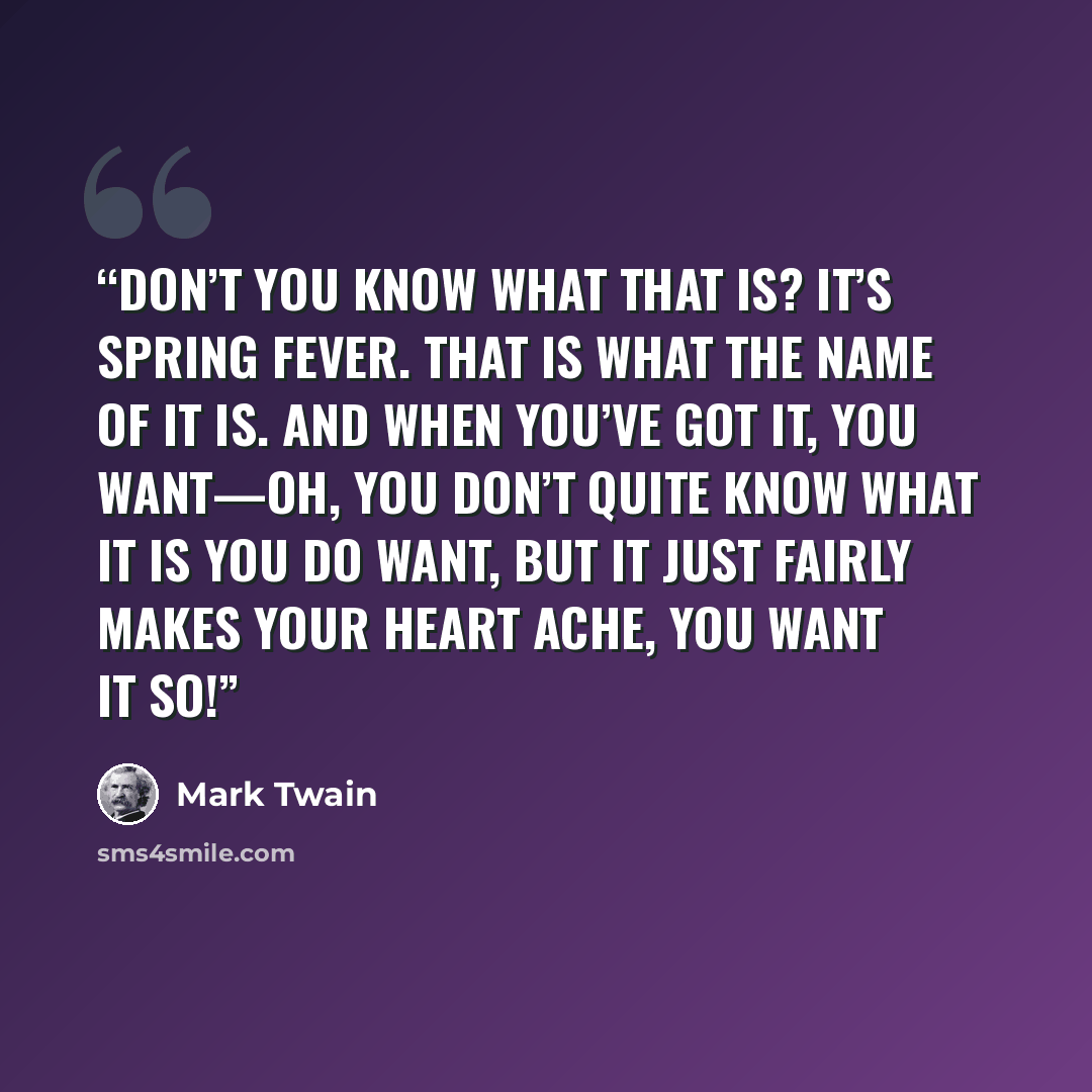 “Don’t you know what that is? It’s spring fever. That is what the name of it is. And when you’ve got it, you want—oh, you don’t quite know what it is you DO want, but it just fairly makes your heart ache, you want it so!” quote by Mark Twain