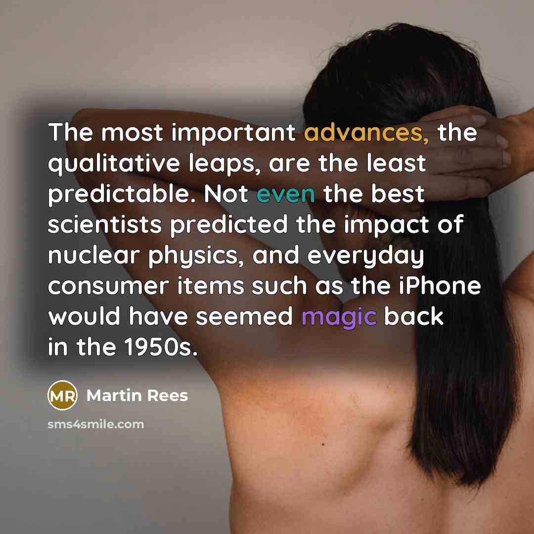 “The most important advances, the qualitative leaps, are the least predictable. Not even the best scientists predicted the impact of nuclear physics, and everyday consumer items such as the iPhone would have seemed magic back in the 1950s.” quote by Martin Rees