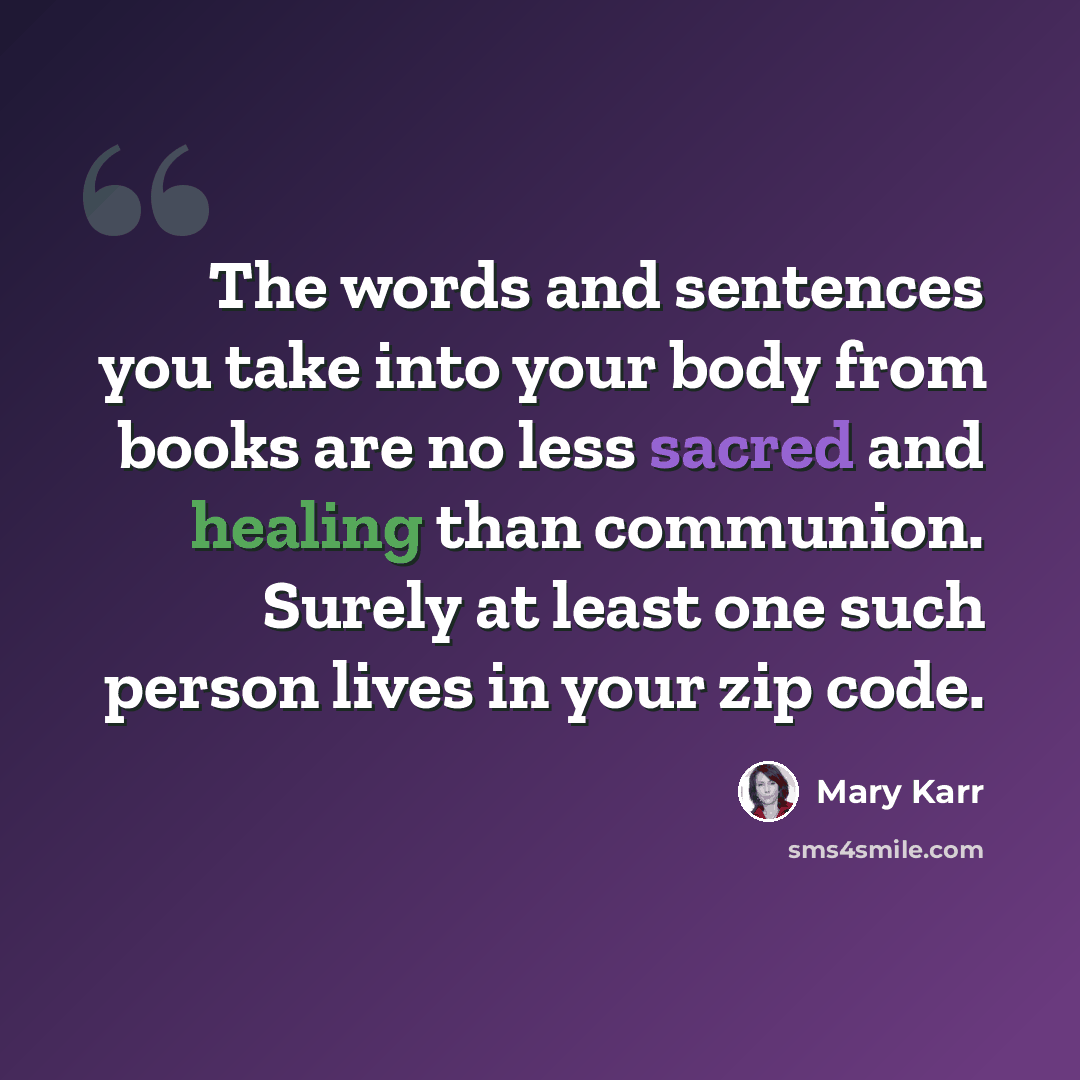 “The words and sentences you take into your body from books are no less sacred and healing than communion. Surely at least one such person lives in your zip code.” quote by Mary Karr