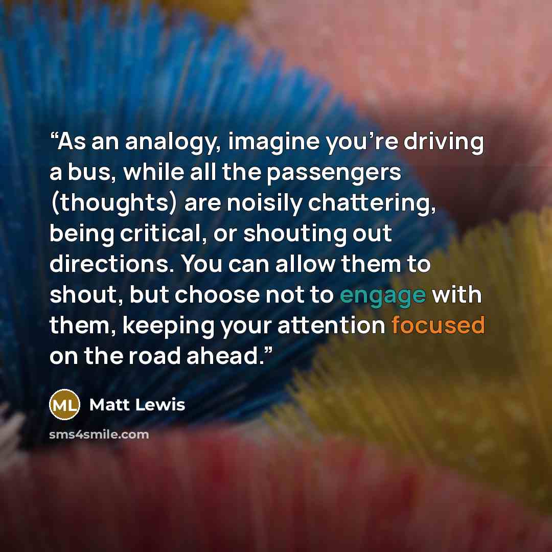 “As an analogy, imagine you’re driving a bus, while all the passengers (thoughts) are noisily chattering, being critical, or shouting out directions. You can allow them to shout, but choose not to engage with them, keeping your attention focused on the road ahead.” quote by Matt Lewis