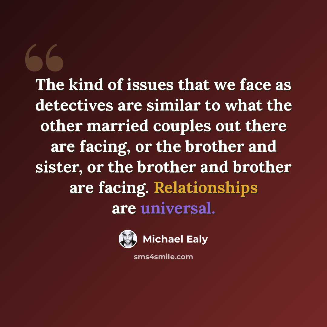 “The kind of issues that we face as detectives are similar to what the other married couples out there are facing, or the brother and sister, or the brother and brother are facing. Relationships are universal.” quote by Michael Ealy