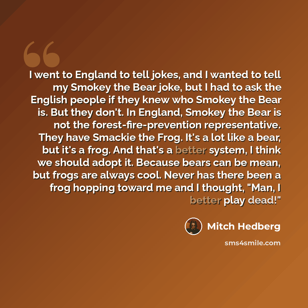 “I went to England to tell jokes, and I wanted to tell my Smokey the Bear joke, but I had to ask the English people if they knew who Smokey the Bear is. But they don't. In England, Smokey the Bear is not the forest-fire-prevention representative. They have Smackie the Frog. It's a lot like a bear…” quote by Mitch Hedberg
