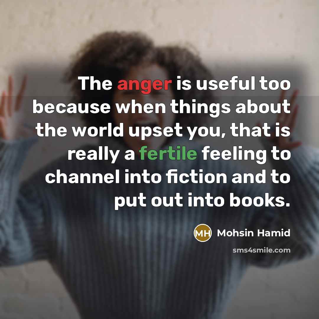 “The anger is useful too because when things about the world upset you, that is really a fertile feeling to channel into fiction and to put out into books.” quote by Mohsin Hamid