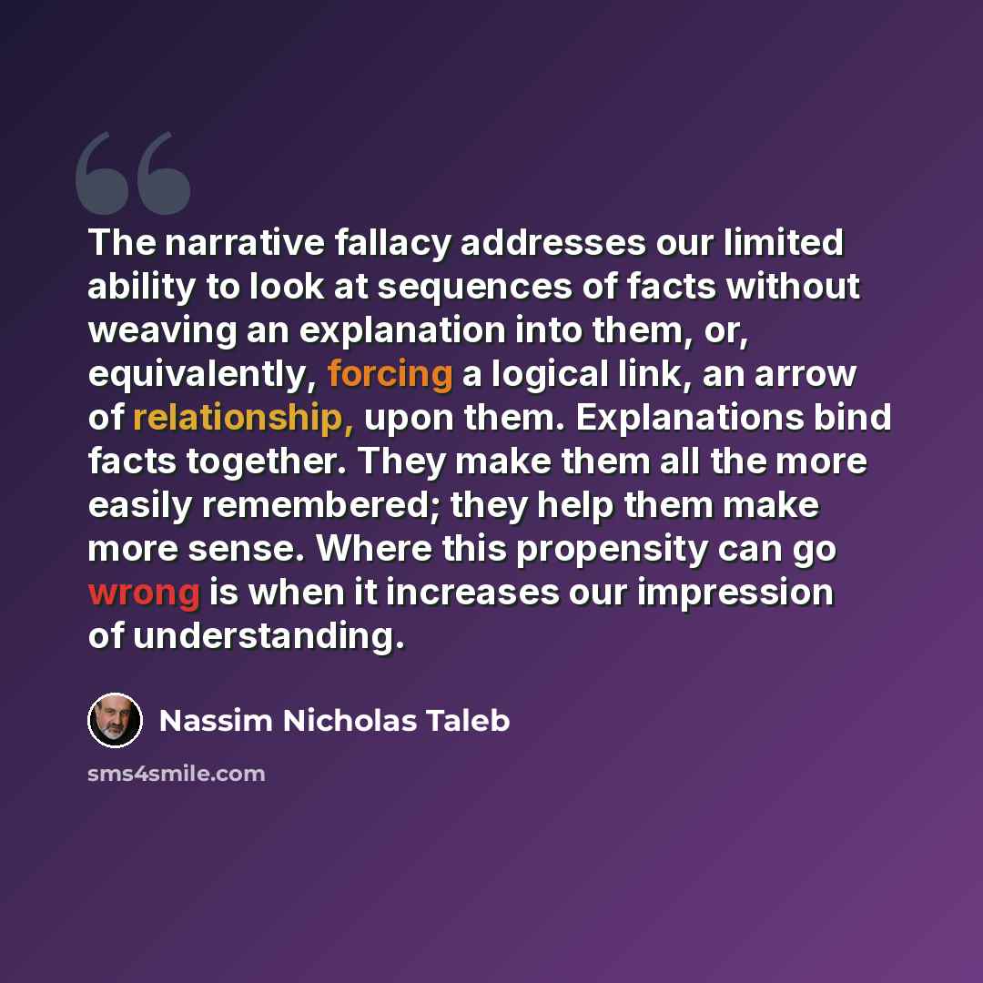 “The narrative fallacy addresses our limited ability to look at sequences of facts without weaving an explanation into them, or, equivalently, forcing a logical link, an arrow of relationship, upon them. Explanations bind facts together. They make them all the more easily remembered; they help them…” quote by Nassim Nicholas Taleb