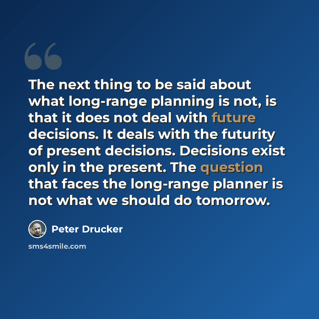 “The next thing to be said about what long-range planning is not, is that it does not deal with future decisions. It deals with the futurity of present decisions. Decisions exist only in the present. The question that faces the long-range planner is not what we should do tomorrow.” quote by Peter Drucker