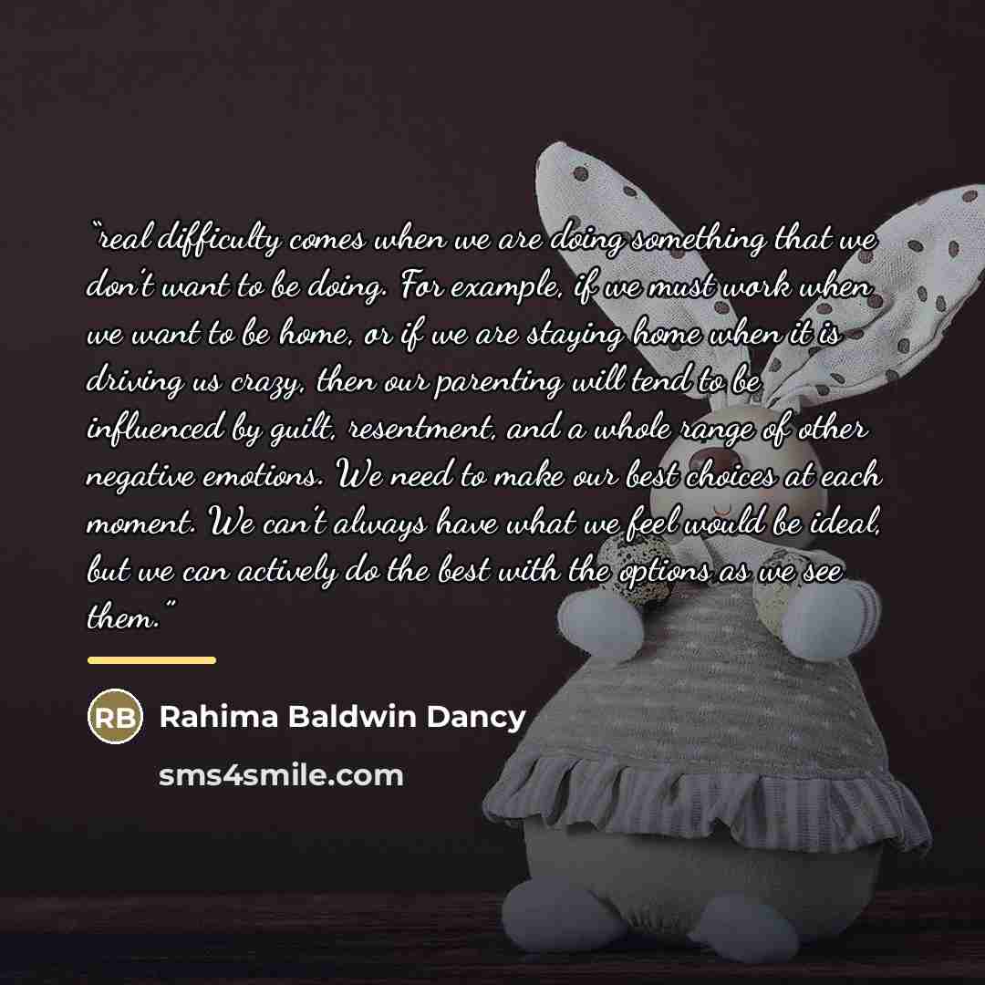 “real difficulty comes when we are doing something that we don’t want to be doing. For example, if we must work when we want to be home, or if we are staying home when it is driving us crazy, then our parenting will tend to be influenced by guilt, resentment, and a whole range of other negative…” quote by Rahima Baldwin Dancy