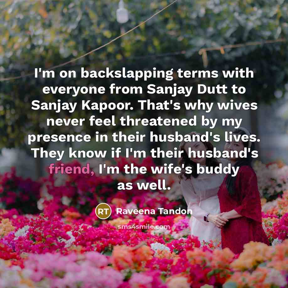 “I'm on backslapping terms with everyone from Sanjay Dutt to Sanjay Kapoor. That's why wives never feel threatened by my presence in their husband's lives. They know if I'm their husband's friend, I'm the wife's buddy as well.” quote by Raveena Tandon
