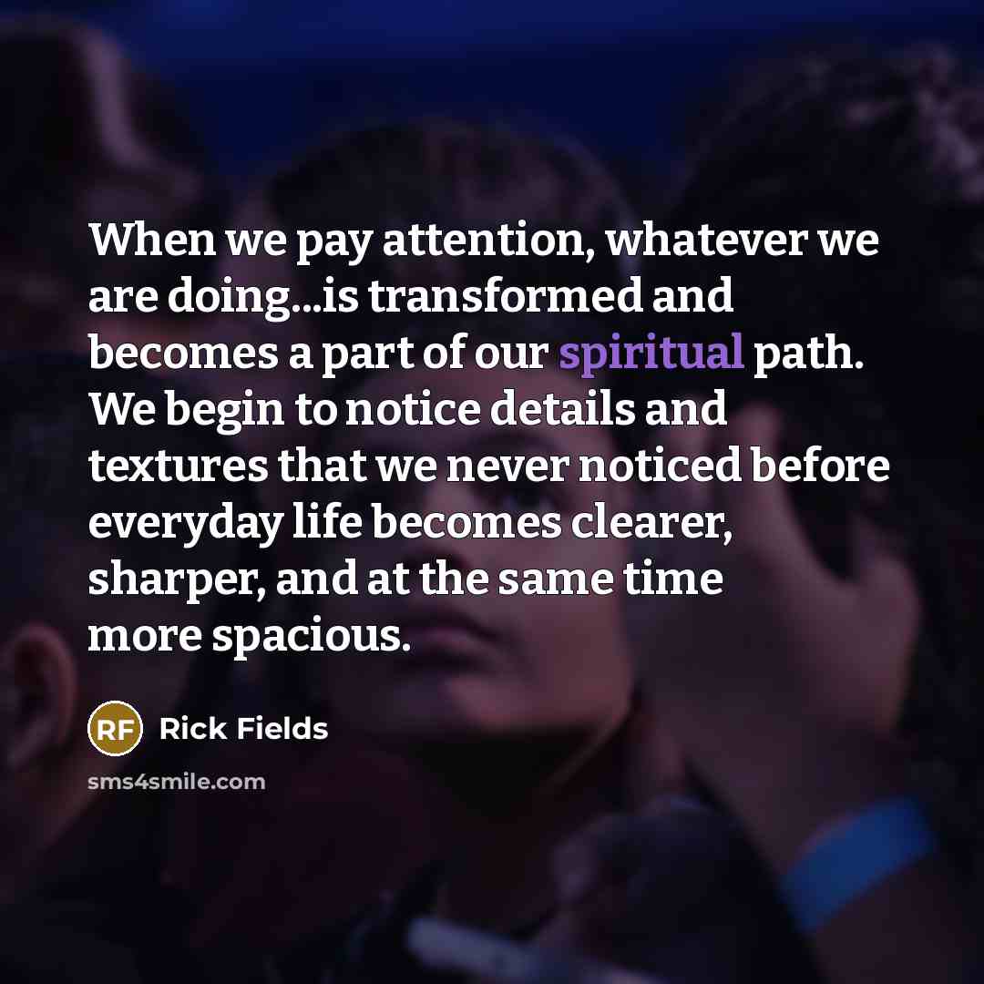 “When we pay attention, whatever we are doing...is transformed and becomes a part of our spiritual path. We begin to notice details and textures that we never noticed before everyday life becomes clearer, sharper, and at the same time more spacious.” quote by Rick Fields
