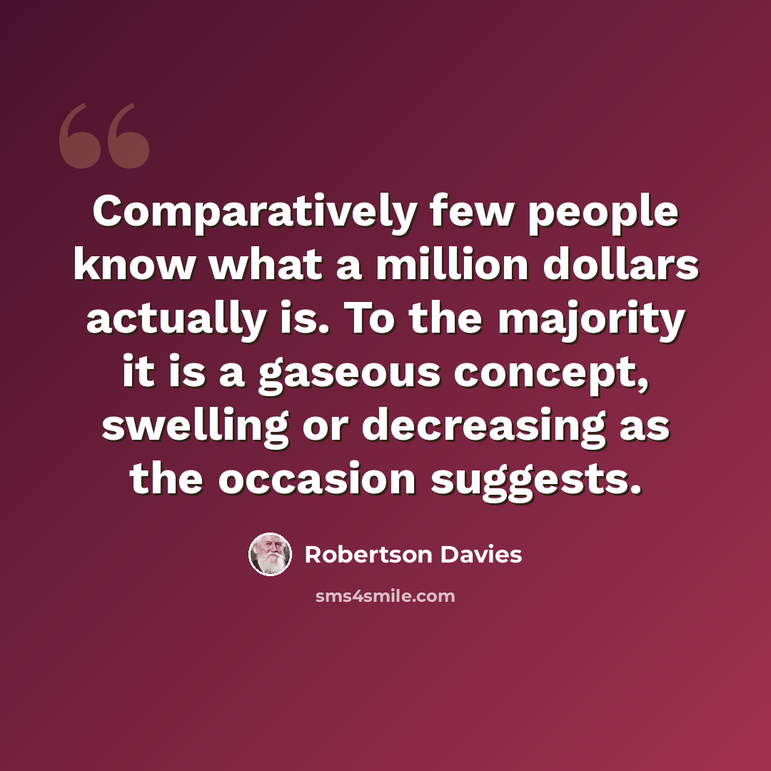 “Comparatively few people know what a million dollars actually is. To the majority it is a gaseous concept, swelling or decreasing as the occasion suggests.” quote by Robertson Davies