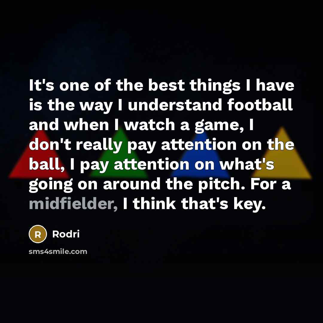 “It's one of the best things I have is the way I understand football and when I watch a game, I don't really pay attention on the ball, I pay attention on what's going on around the pitch. For a midfielder, I think that's key.” quote by Rodri