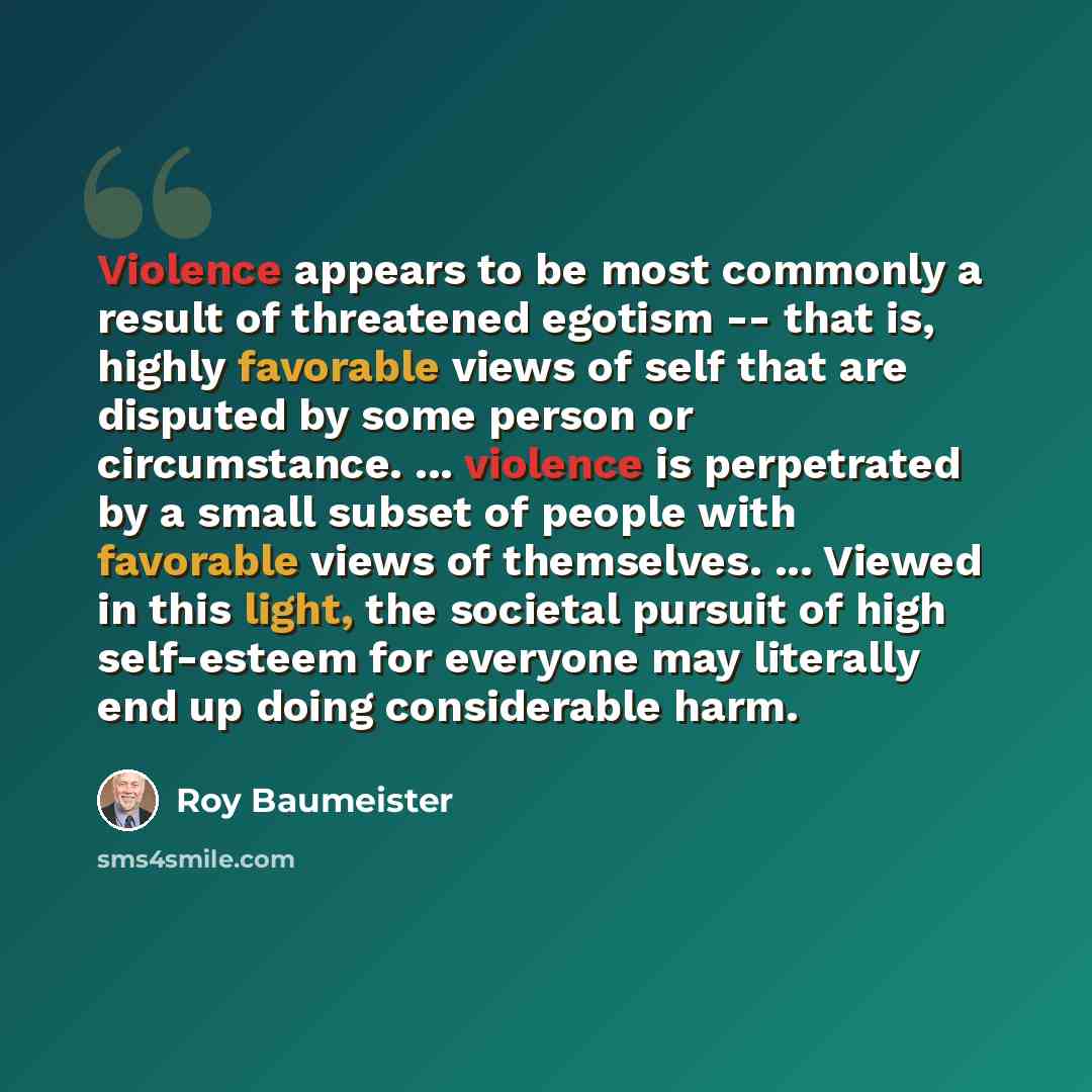 “Violence appears to be most commonly a result of threatened egotism -- that is, highly favorable views of self that are disputed by some person or circumstance. ... violence is perpetrated by a small subset of people with favorable views of themselves. ... Viewed in this light, the societal…” quote by Roy Baumeister