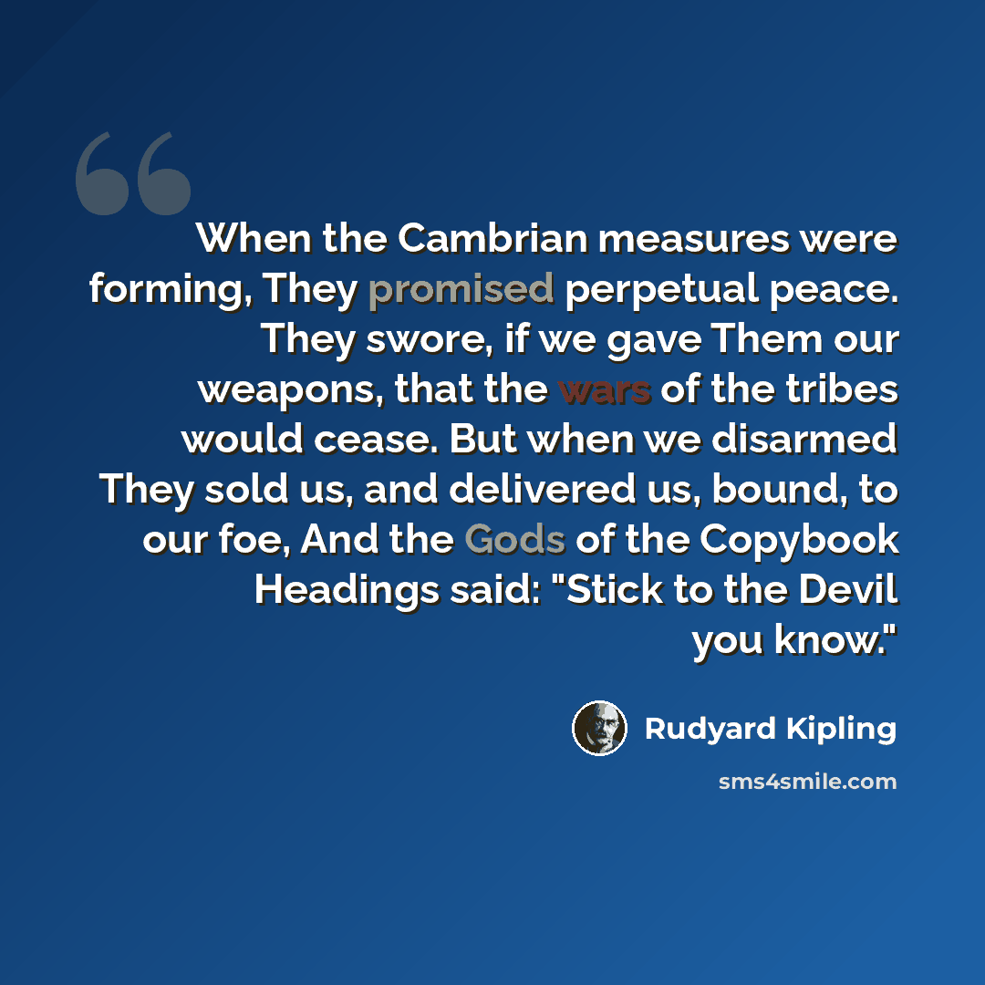 “When the Cambrian measures were forming, They promised perpetual peace. They swore, if we gave Them our weapons, that the wars of the tribes would cease. But when we disarmed They sold us, and delivered us, bound, to our foe, And the Gods of the Copybook Headings said: "Stick to the Devil you know."” quote by Rudyard Kipling