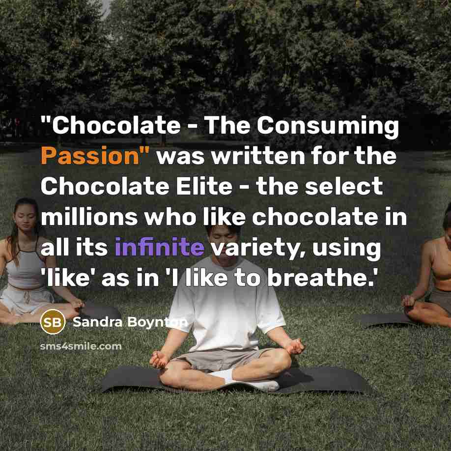 “"Chocolate - The Consuming Passion" was written for the Chocolate Elite - the select millions who like chocolate in all its infinite variety, using 'like' as in 'I like to breathe.'” quote by Sandra Boynton