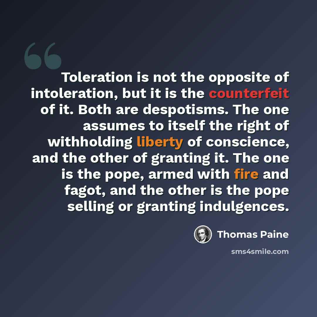 “Toleration is not the opposite of intoleration, but it is the counterfeit of it. Both are despotisms. The one assumes to itself the right of withholding liberty of conscience, and the other of granting it. The one is the pope, armed with fire and fagot, and the other is the pope selling or…” quote by Thomas Paine