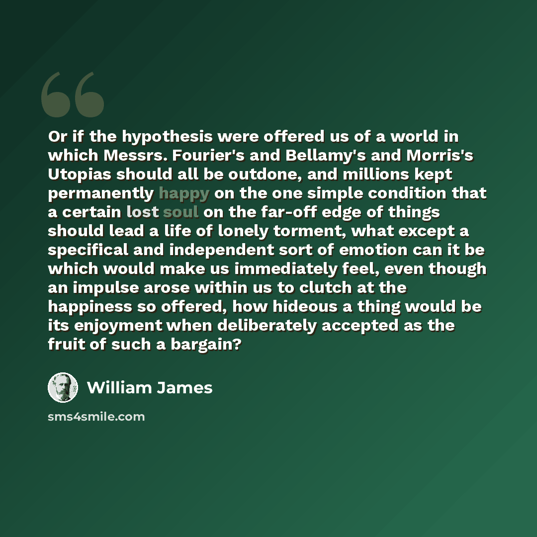 “Or if the hypothesis were offered us of a world in which Messrs. Fourier's and Bellamy's and Morris's Utopias should all be outdone, and millions kept permanently happy on the one simple condition that a certain lost soul on the far-off edge of things should lead a life of lonely torment, what…” quote by William James