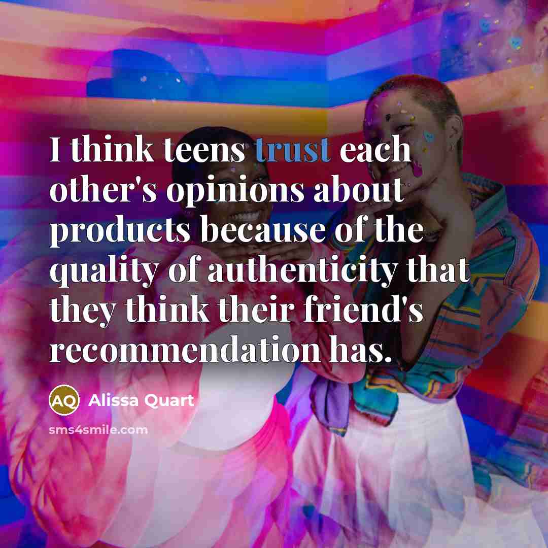 “I think teens trust each other's opinions about products because of the quality of authenticity that they think their friend's recommendation has.” quote by Alissa Quart