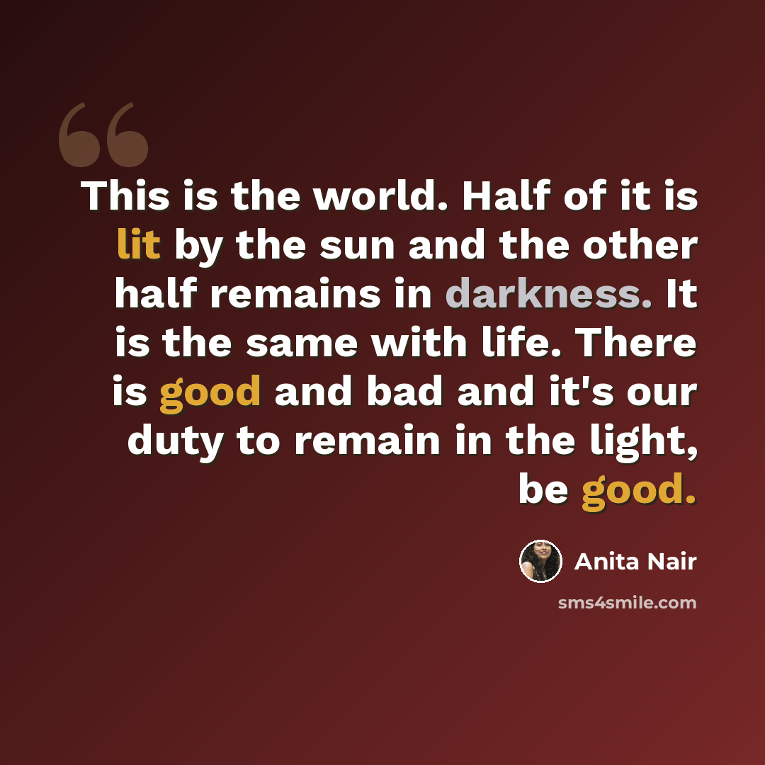 “This is the world. Half of it is lit by the sun and the other half remains in darkness. It is the same with life. There is good and bad and it's our duty to remain in the light, be good.” quote by Anita Nair