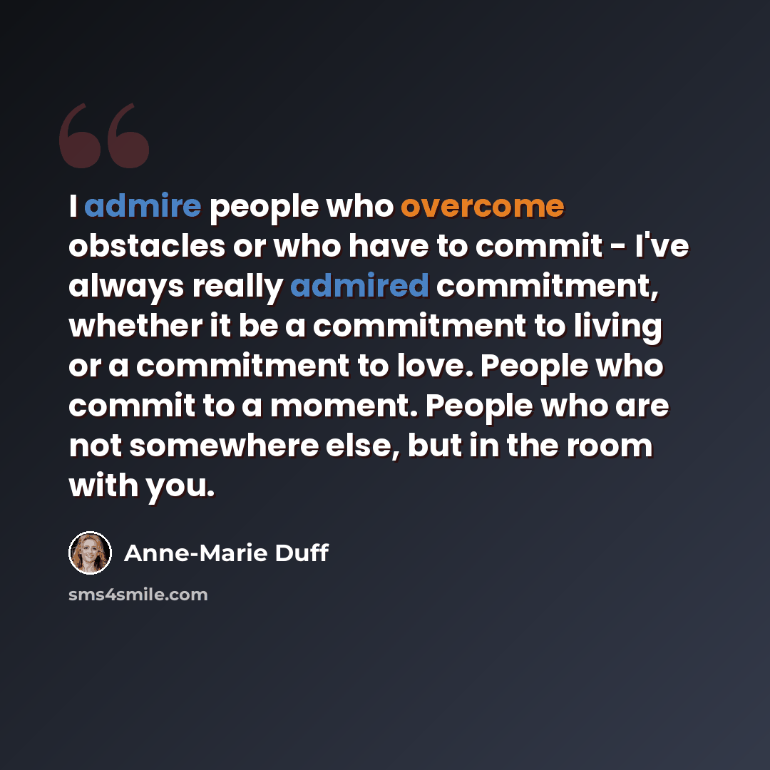 “I admire people who overcome obstacles or who have to commit - I've always really admired commitment, whether it be a commitment to living or a commitment to love. People who commit to a moment. People who are not somewhere else, but in the room with you.” quote by Anne-Marie Duff