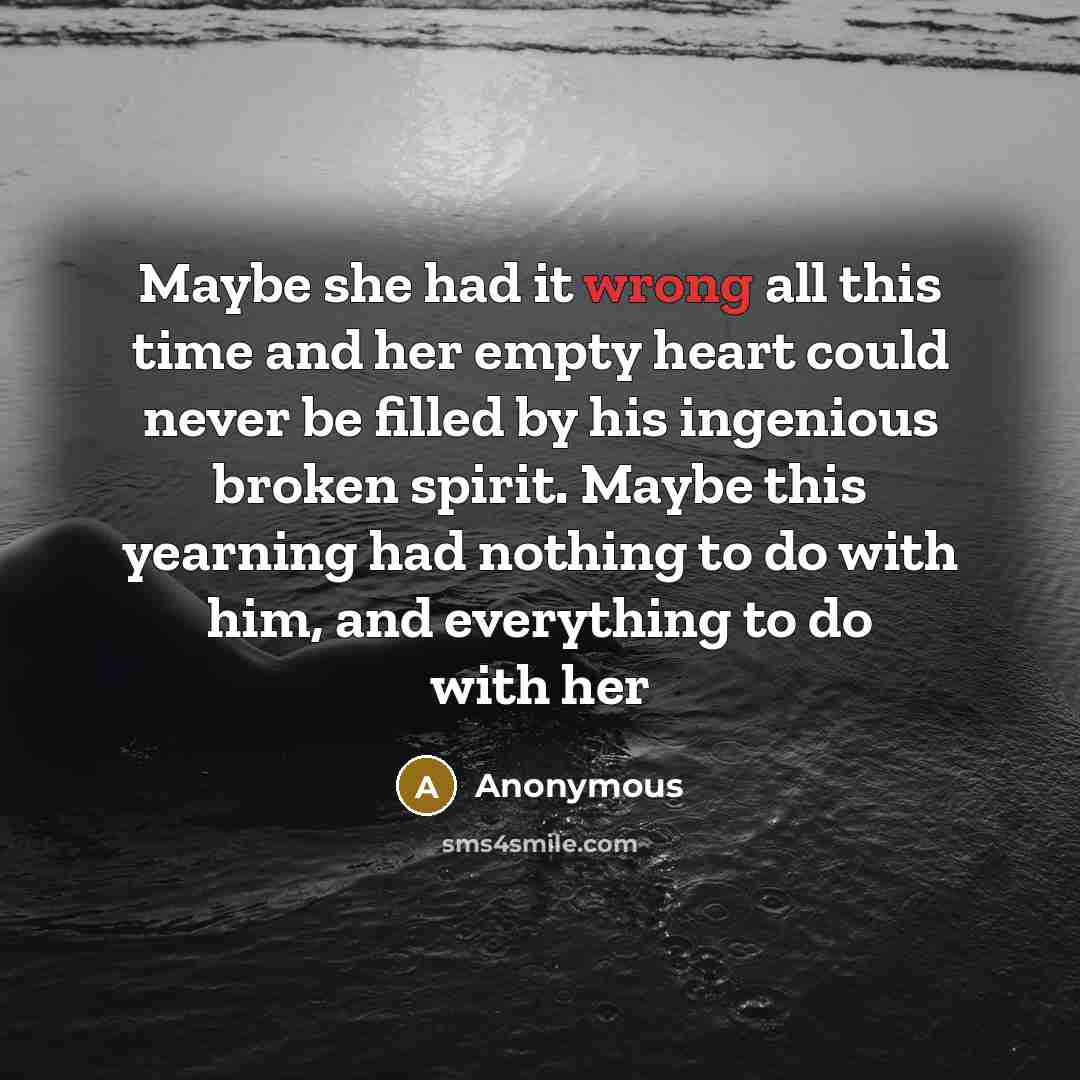“Maybe she had it wrong all this time and her empty heart could never be filled by his ingenious broken spirit. Maybe this yearning had nothing to do with him, and everything to do with her” quote by Anonymous