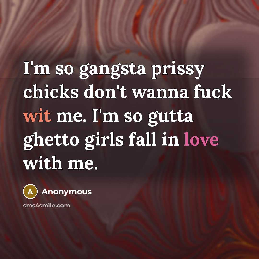 “I'm so gangsta prissy chicks don't wanna fuck wit me. I'm so gutta ghetto girls fall in love with me.” quote by Anonymous