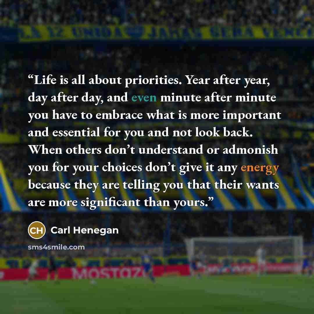 “Life is all about priorities. Year after year, day after day, and even minute after minute you have to embrace what is more important and essential for you and not look back. When others don’t understand or admonish you for your choices don’t give it any energy because they are telling you that…” quote by Carl Henegan