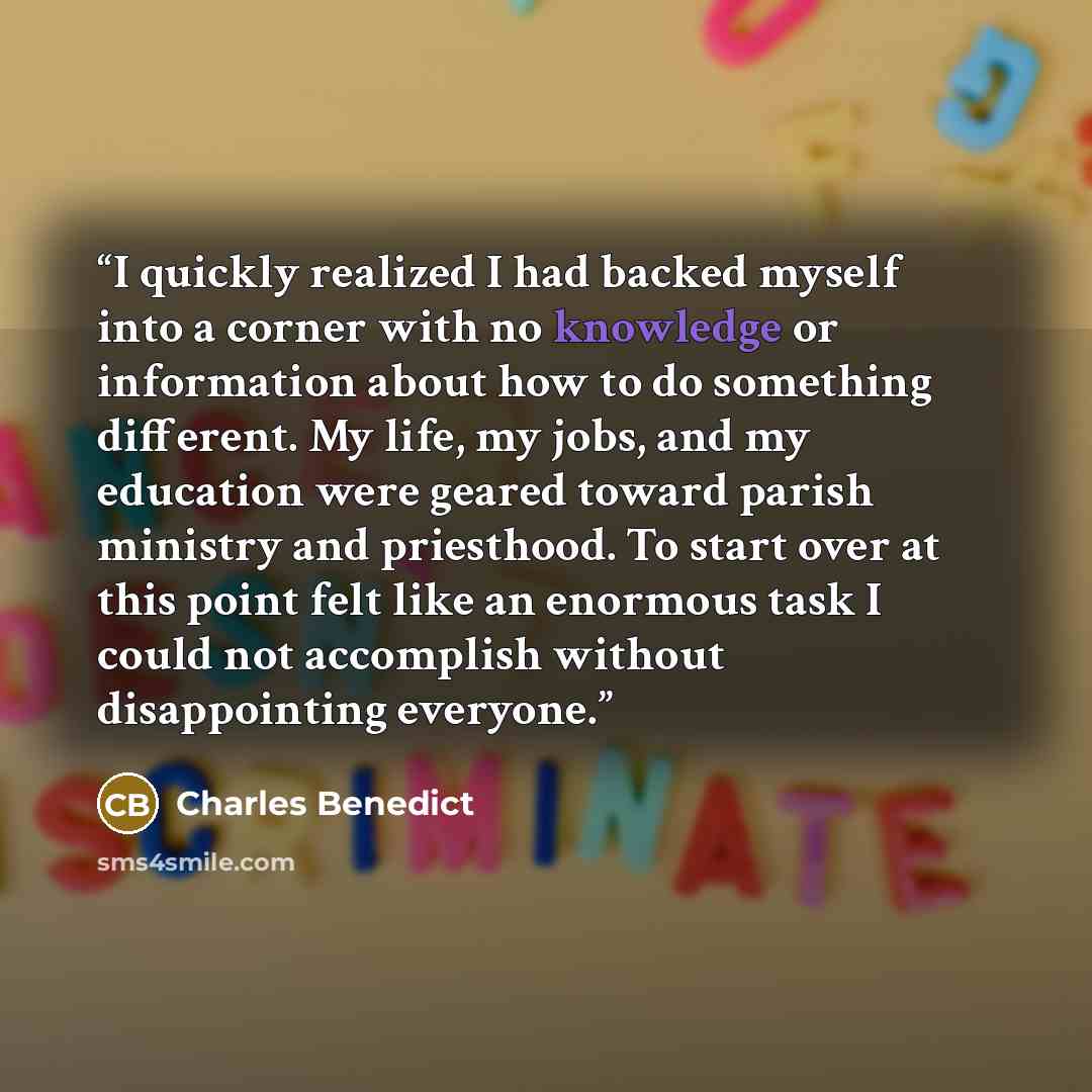 “I quickly realized I had backed myself into a corner with no knowledge or information about how to do something different. My life, my jobs, and my education were geared toward parish ministry and priesthood. To start over at this point felt like an enormous task I could not accomplish without…” quote by Charles Benedict