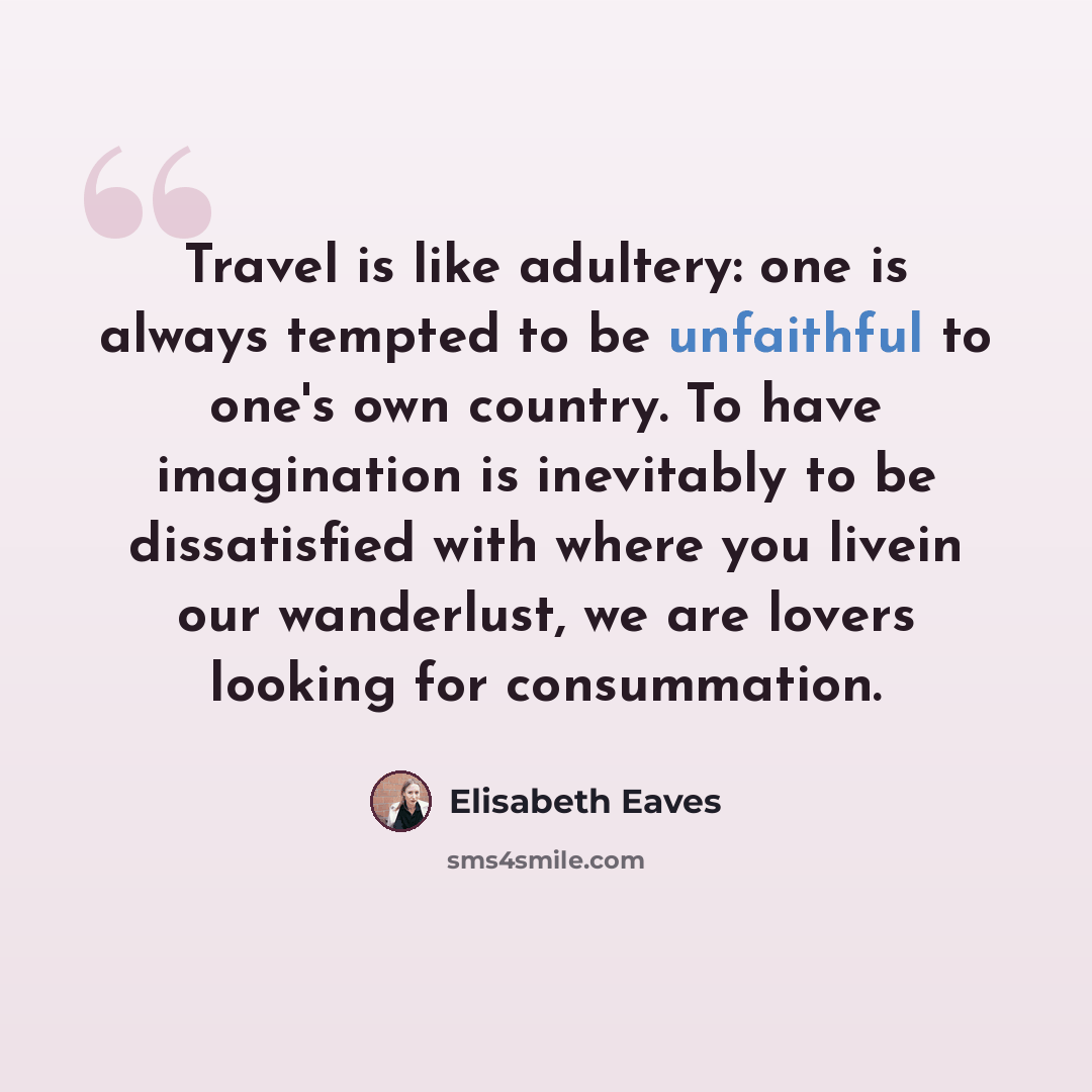 “Travel is like adultery: one is always tempted to be unfaithful to one's own country. To have imagination is inevitably to be dissatisfied with where you livein our wanderlust, we are lovers looking for consummation.” quote by Elisabeth Eaves