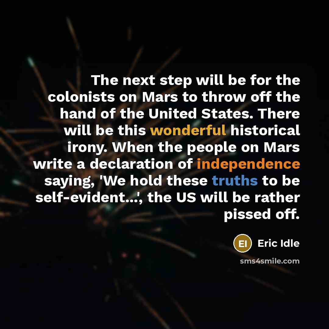 “The next step will be for the colonists on Mars to throw off the hand of the United States. There will be this wonderful historical irony. When the people on Mars write a declaration of independence saying, 'We hold these truths to be self-evident...', the US will be rather pissed off.” quote by Eric Idle