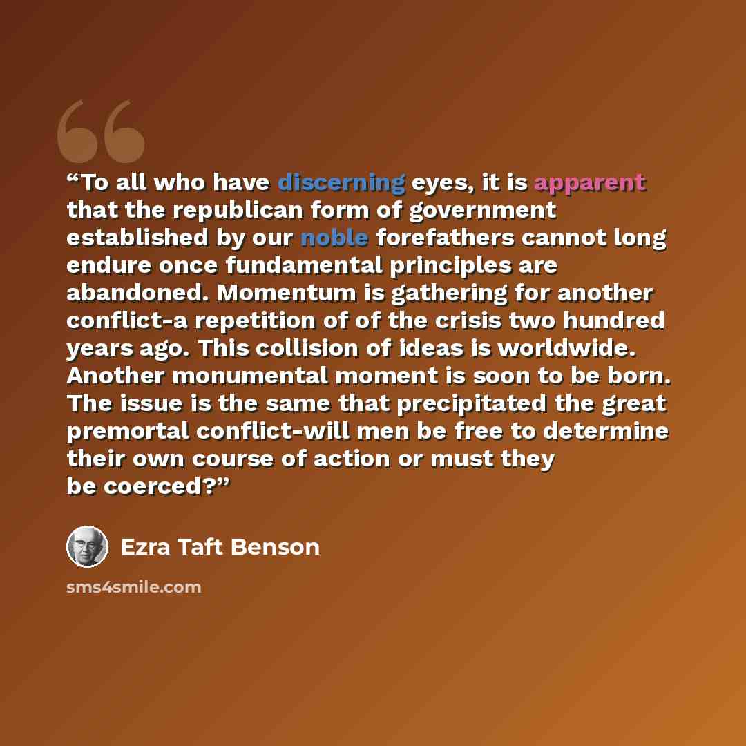 “To all who have discerning eyes, it is apparent that the republican form of government established by our noble forefathers cannot long endure once fundamental principles are abandoned. Momentum is gathering for another conflict-a repetition of of the crisis two hundred years ago. This collision…” quote by Ezra Taft Benson