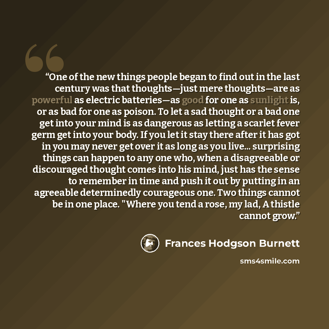“One of the new things people began to find out in the last century was that thoughts—just mere thoughts—are as powerful as electric batteries—as good for one as sunlight is, or as bad for one as poison. To let a sad thought or a bad one get into your mind is as dangerous as letting a scarlet fever…” quote by Frances Hodgson Burnett