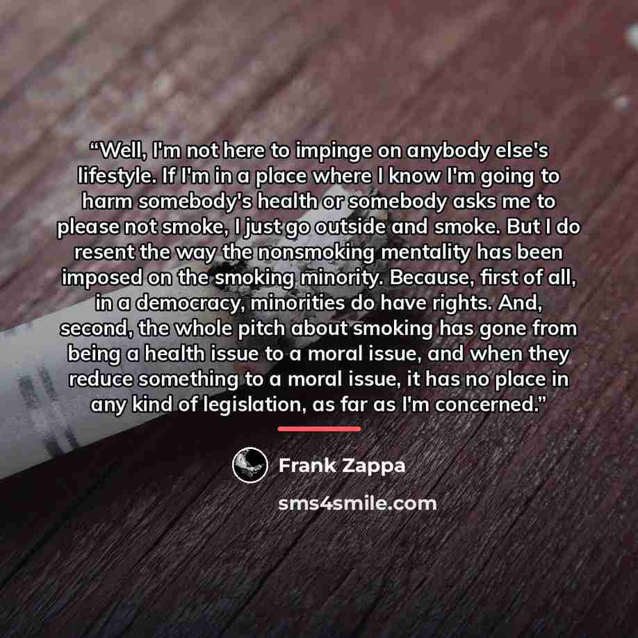 “Well, I'm not here to impinge on anybody else's lifestyle. If I'm in a place where I know I'm going to harm somebody's health or somebody asks me to please not smoke, I just go outside and smoke. But I do resent the way the nonsmoking mentality has been imposed on the smoking minority. Because…” quote by Frank Zappa