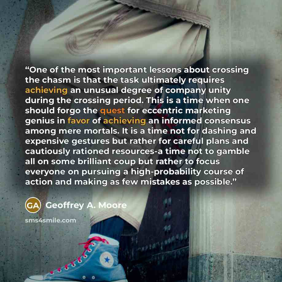 “One of the most important lessons about crossing the chasm is that the task ultimately requires achieving an unusual degree of company unity during the crossing period. This is a time when one should forgo the quest for eccentric marketing genius in favor of achieving an informed consensus among…” quote by Geoffrey A. Moore
