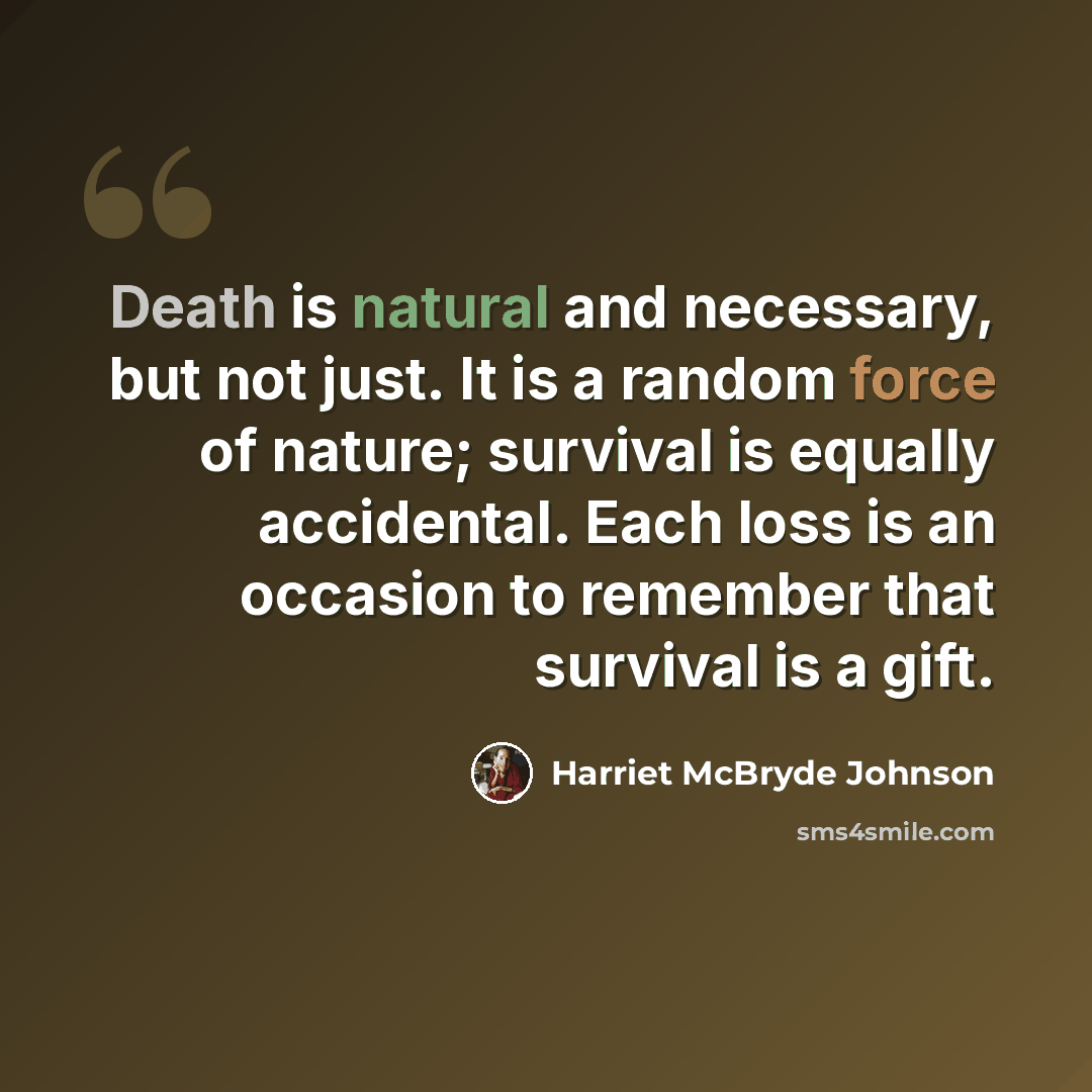 “Death is natural and necessary, but not just. It is a random force of nature; survival is equally accidental. Each loss is an occasion to remember that survival is a gift.” quote by Harriet McBryde Johnson
