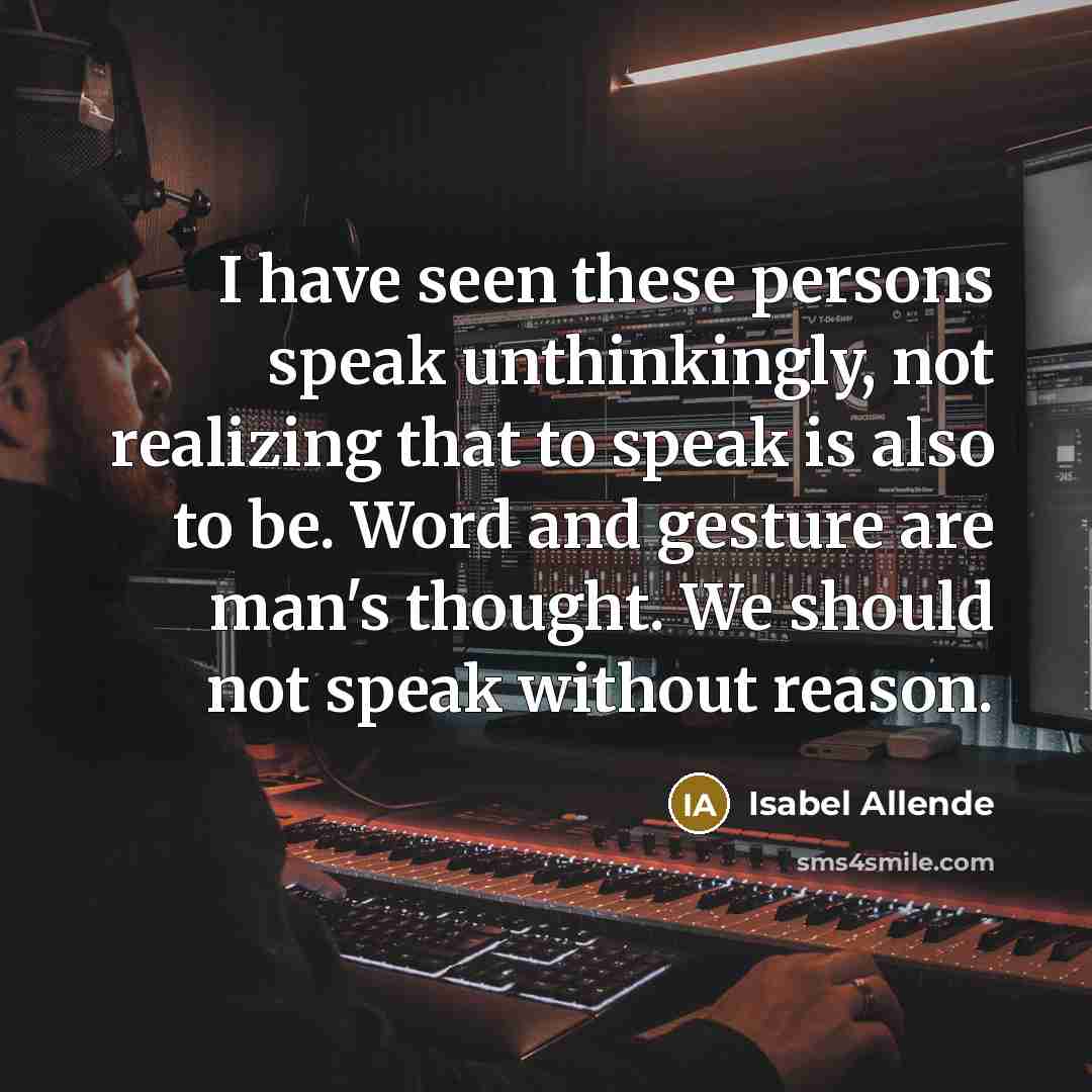 “I have seen these persons speak unthinkingly, not realizing that to speak is also to be. Word and gesture are man's thought. We should not speak without reason.” quote by Isabel Allende