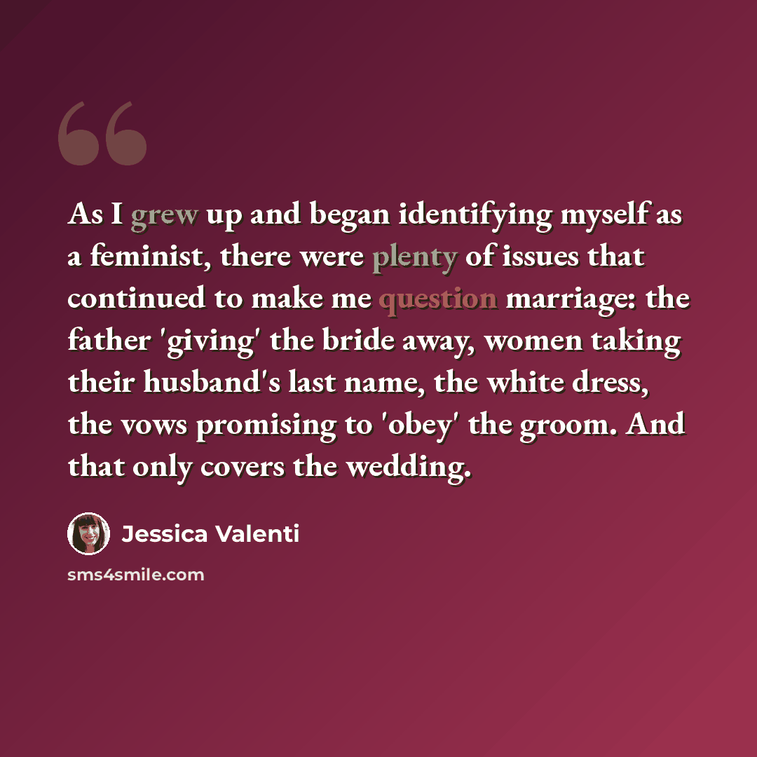 “As I grew up and began identifying myself as a feminist, there were plenty of issues that continued to make me question marriage: the father 'giving' the bride away, women taking their husband's last name, the white dress, the vows promising to 'obey' the groom. And that only covers the wedding.” quote by Jessica Valenti