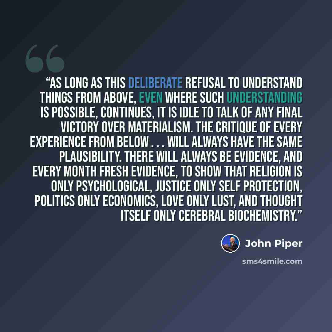 “As long as this deliberate refusal to understand things from above, even where such understanding is possible, continues, it is idle to talk of any final victory over materialism. The critique of every experience from below . . . will always have the same plausibility. There will always be…” quote by John Piper