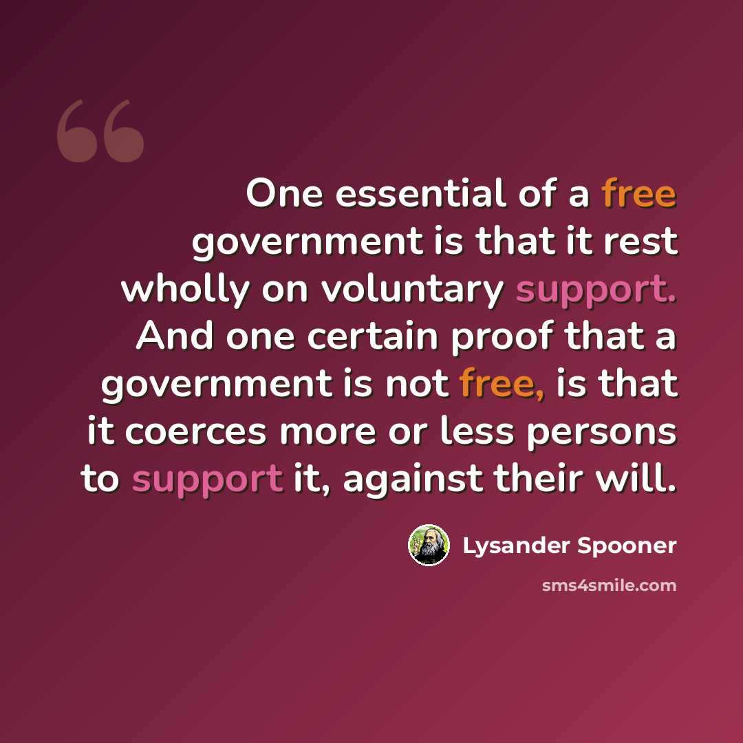 “One essential of a free government is that it rest wholly on voluntary support. And one certain proof that a government is not free, is that it coerces more or less persons to support it, against their will.” quote by Lysander Spooner