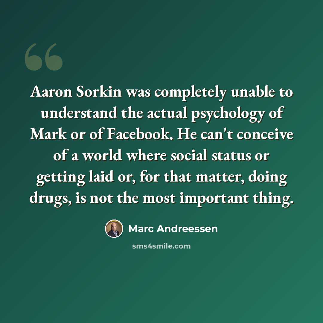 “Aaron Sorkin was completely unable to understand the actual psychology of Mark or of Facebook. He can't conceive of a world where social status or getting laid or, for that matter, doing drugs, is not the most important thing.” quote by Marc Andreessen