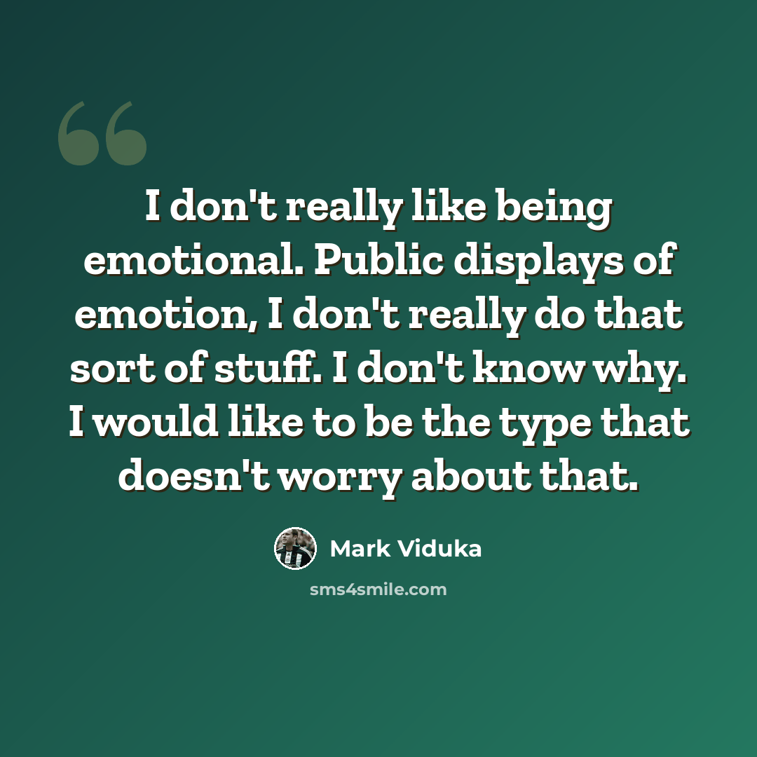 “I don't really like being emotional. Public displays of emotion, I don't really do that sort of stuff. I don't know why. I would like to be the type that doesn't worry about that.” quote by Mark Viduka