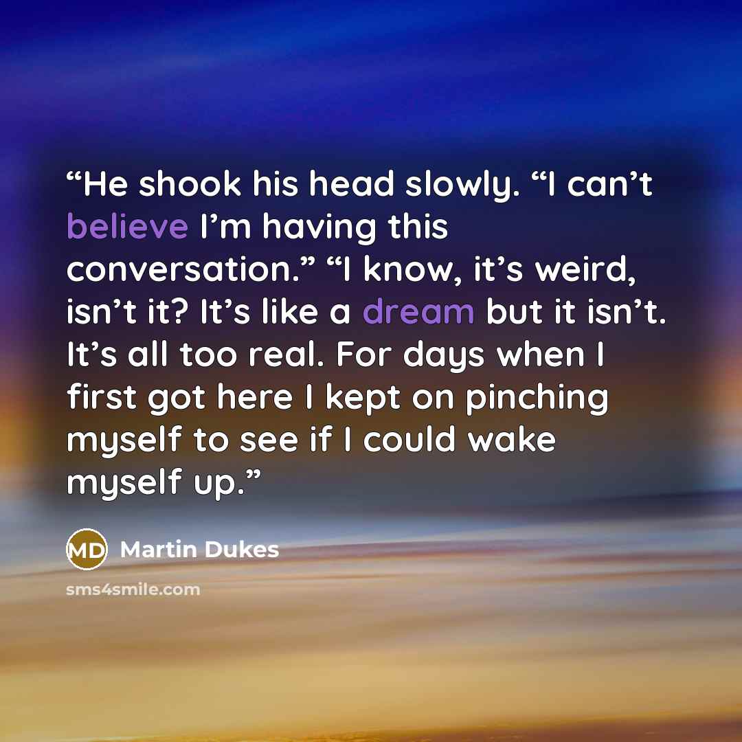 “He shook his head slowly. “I can’t believe I’m having this conversation.” “I know, it’s weird, isn’t it? It’s like a dream but it isn’t. It’s all too real. For days when I first got here I kept on pinching myself to see if I could wake myself up.” quote by Martin Dukes