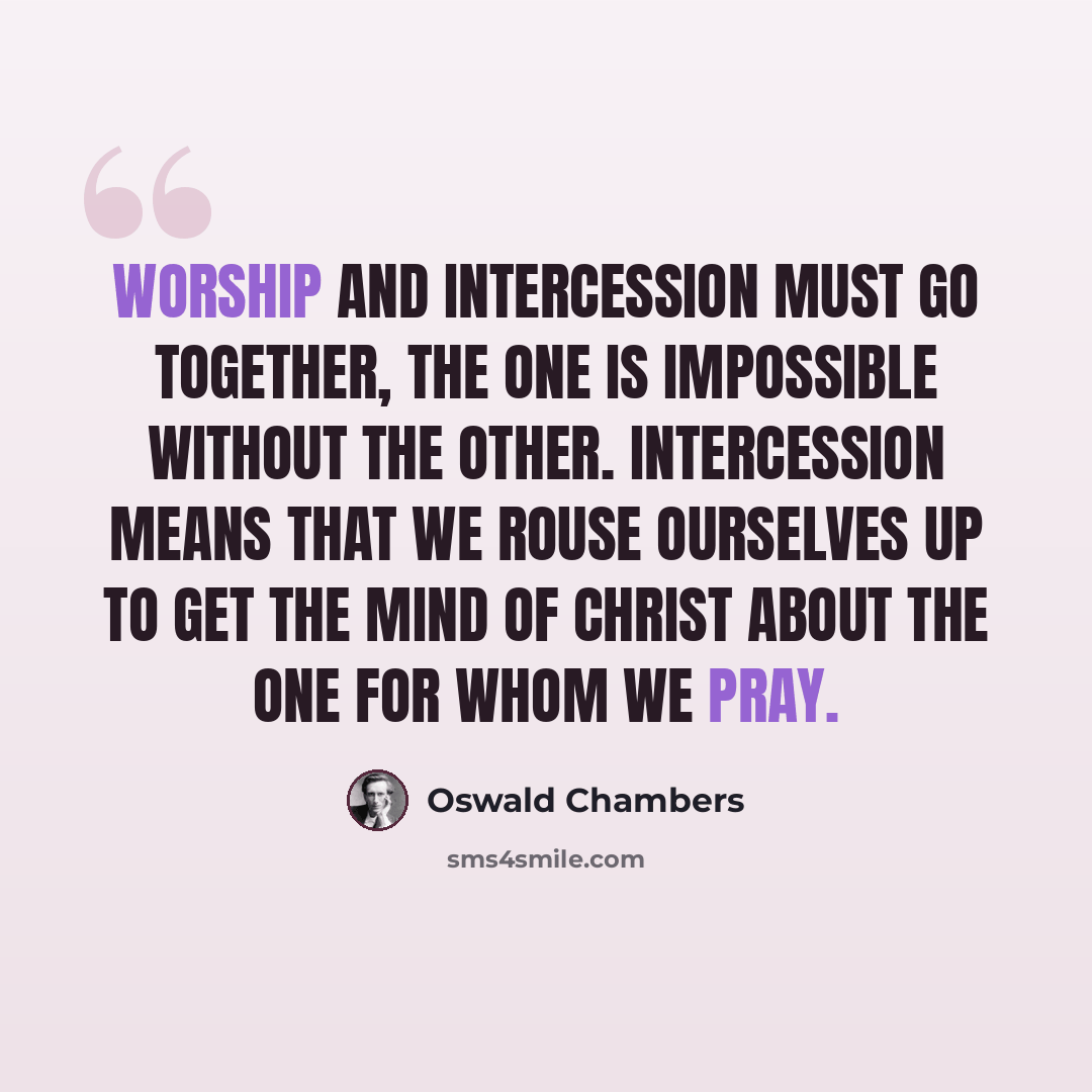“Worship and intercession must go together, the one is impossible without the other. Intercession means that we rouse ourselves up to get the mind of Christ about the one for whom we pray.” quote by Oswald Chambers