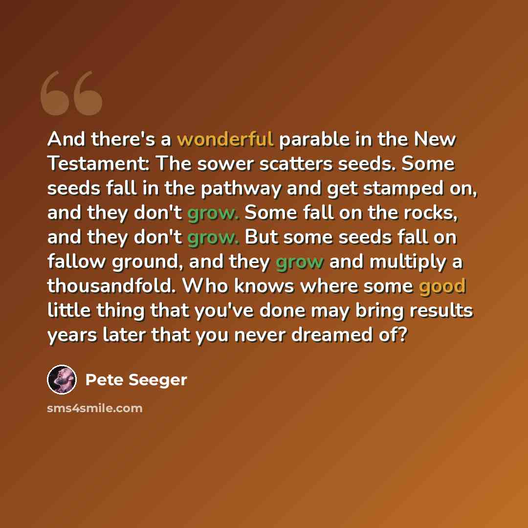 “And there's a wonderful parable in the New Testament: The sower scatters seeds. Some seeds fall in the pathway and get stamped on, and they don't grow. Some fall on the rocks, and they don't grow. But some seeds fall on fallow ground, and they grow and multiply a thousandfold. Who knows where some…” quote by Pete Seeger