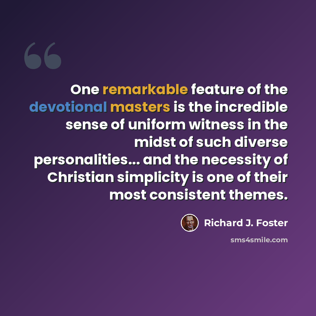 “One remarkable feature of the devotional masters is the incredible sense of uniform witness in the midst of such diverse personalities... and the necessity of Christian simplicity is one of their most consistent themes.” quote by Richard J. Foster