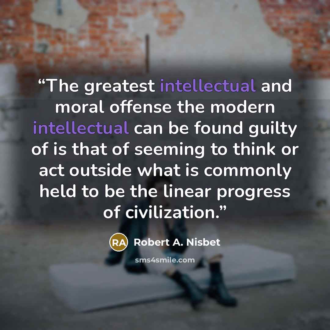 “The greatest intellectual and moral offense the modern intellectual can be found guilty of is that of seeming to think or act outside what is commonly held to be the linear progress of civilization.” quote by Robert A. Nisbet